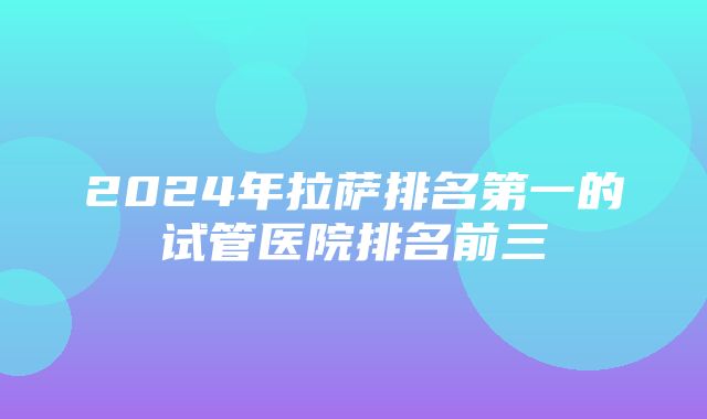 2024年拉萨排名第一的试管医院排名前三