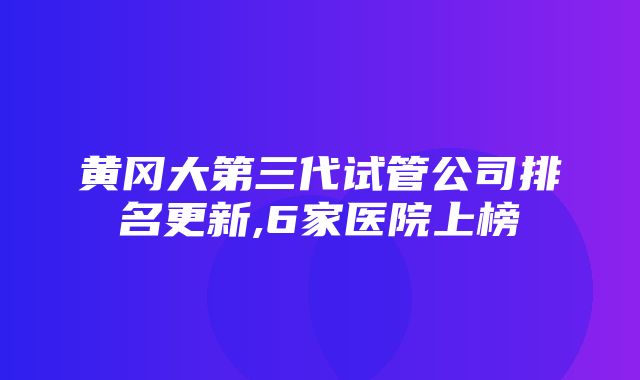 黄冈大第三代试管公司排名更新,6家医院上榜