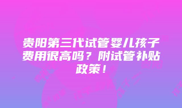 贵阳第三代试管婴儿孩子费用很高吗？附试管补贴政策！