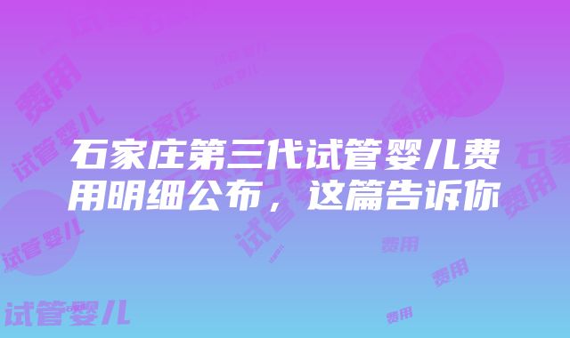 石家庄第三代试管婴儿费用明细公布，这篇告诉你