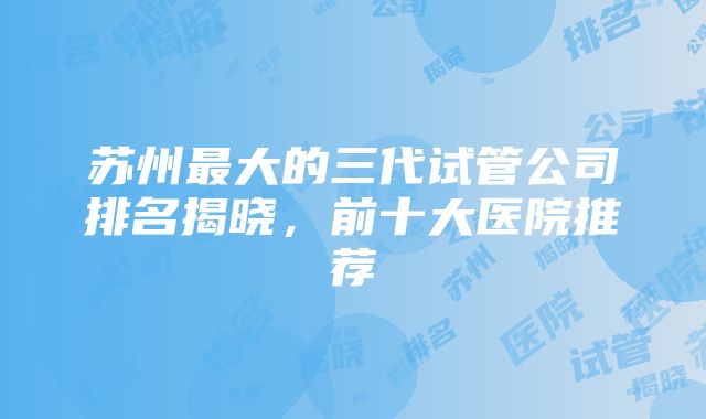 苏州最大的三代试管公司排名揭晓，前十大医院推荐