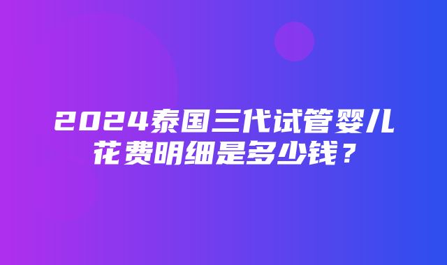 2024泰国三代试管婴儿花费明细是多少钱？