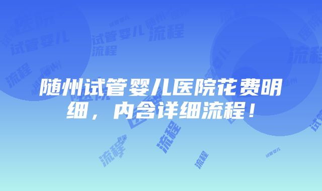 随州试管婴儿医院花费明细，内含详细流程！