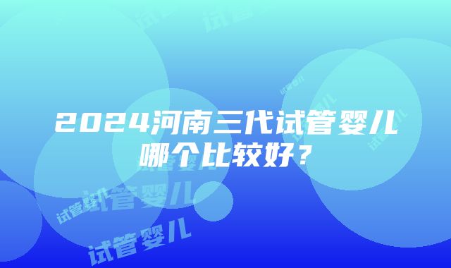 2024河南三代试管婴儿哪个比较好？