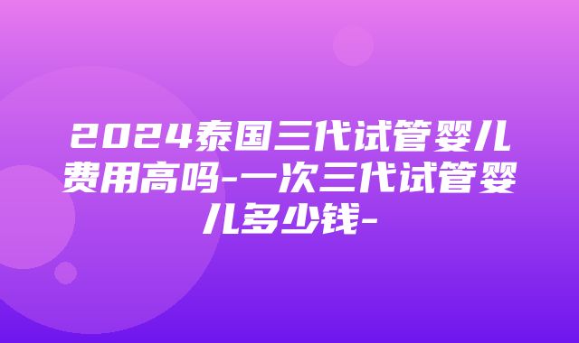 2024泰国三代试管婴儿费用高吗-一次三代试管婴儿多少钱-