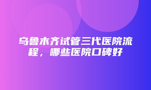 乌鲁木齐试管三代医院流程，哪些医院口碑好