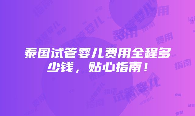 泰国试管婴儿费用全程多少钱，贴心指南！