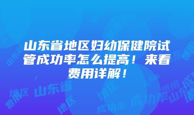 山东省地区妇幼保健院试管成功率怎么提高！来看费用详解！