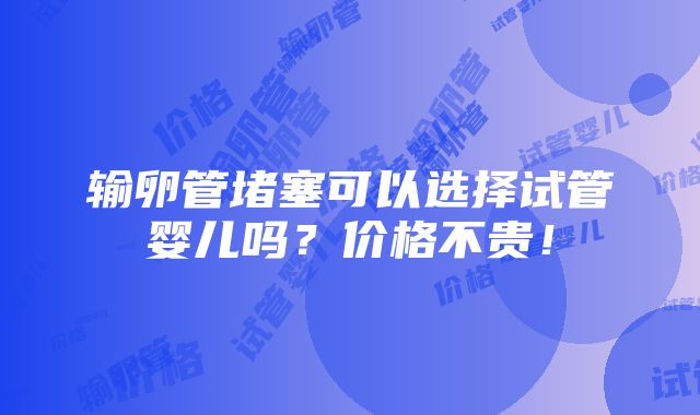 输卵管堵塞可以选择试管婴儿吗？价格不贵！