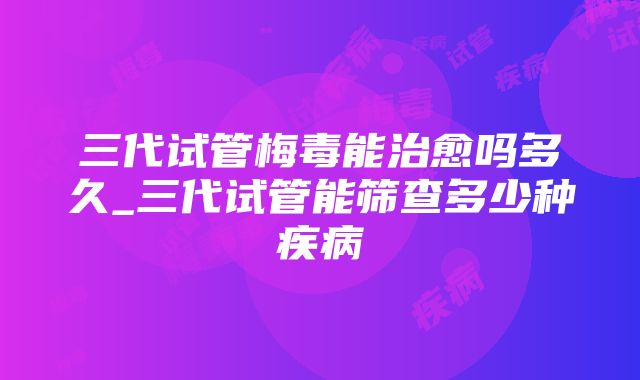 三代试管梅毒能治愈吗多久_三代试管能筛查多少种疾病