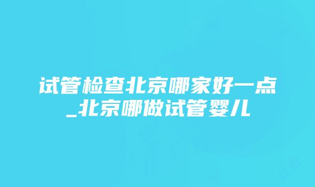 试管检查北京哪家好一点_北京哪做试管婴儿