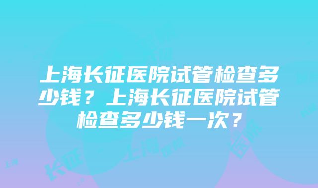 上海长征医院试管检查多少钱？上海长征医院试管检查多少钱一次？