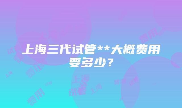 上海三代试管**大概费用要多少？