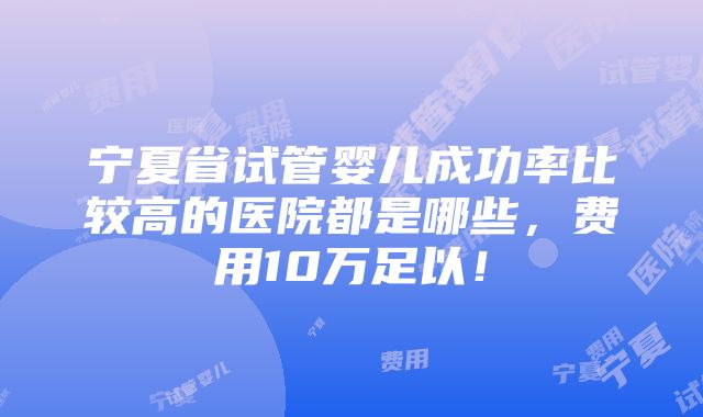 宁夏省试管婴儿成功率比较高的医院都是哪些，费用10万足以！