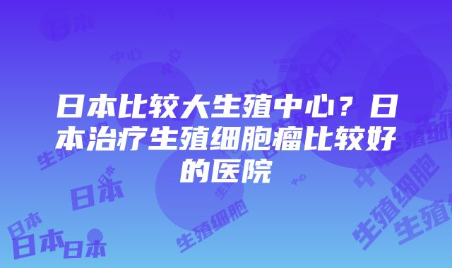 日本比较大生殖中心？日本治疗生殖细胞瘤比较好的医院