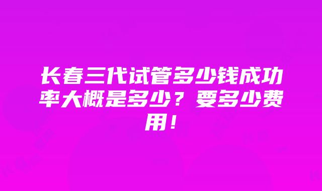 长春三代试管多少钱成功率大概是多少？要多少费用！