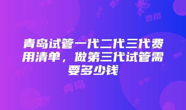 青岛试管一代二代三代费用清单，做第三代试管需要多少钱