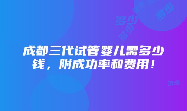 成都三代试管婴儿需多少钱，附成功率和费用！