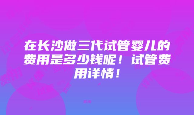 在长沙做三代试管婴儿的费用是多少钱呢！试管费用详情！