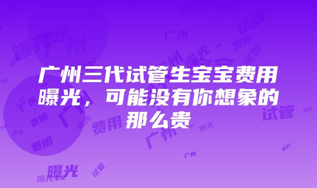 广州三代试管生宝宝费用曝光，可能没有你想象的那么贵