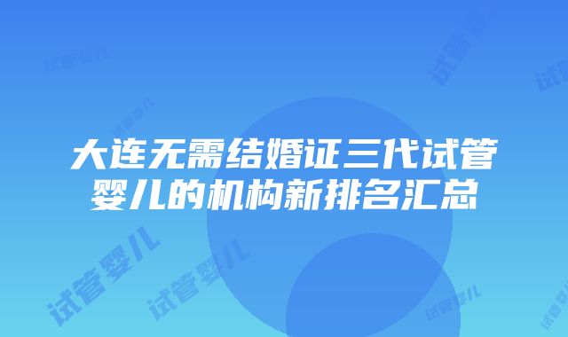 大连无需结婚证三代试管婴儿的机构新排名汇总