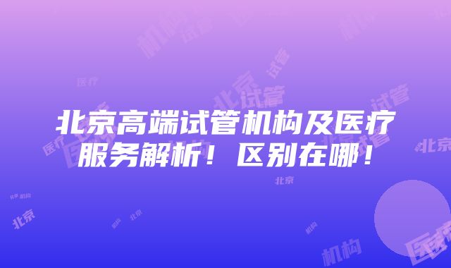 北京高端试管机构及医疗服务解析！区别在哪！