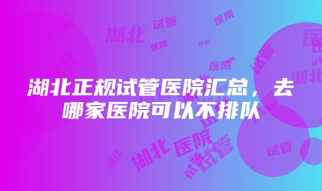 湖北正规试管医院汇总，去哪家医院可以不排队