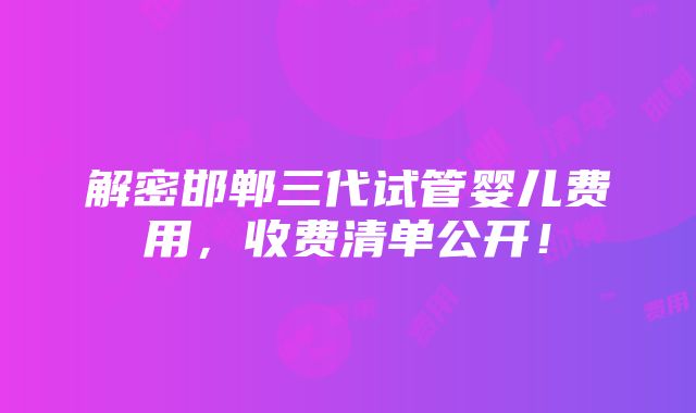 解密邯郸三代试管婴儿费用，收费清单公开！