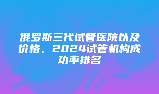 俄罗斯三代试管医院以及价格，2024试管机构成功率排名