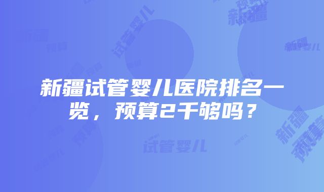 新疆试管婴儿医院排名一览，预算2千够吗？