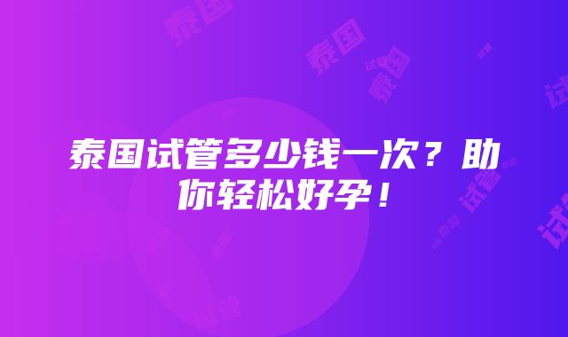 泰国试管多少钱一次？助你轻松好孕！