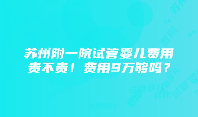 苏州附一院试管婴儿费用贵不贵！费用9万够吗？