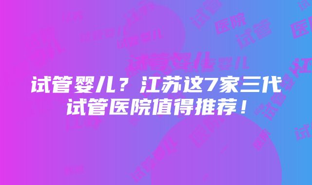 试管婴儿？江苏这7家三代试管医院值得推荐！