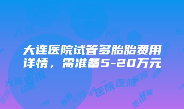 大连医院试管多胎胎费用详情，需准备5-20万元