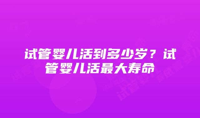 试管婴儿活到多少岁？试管婴儿活最大寿命