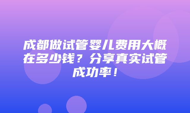 成都做试管婴儿费用大概在多少钱？分享真实试管成功率！