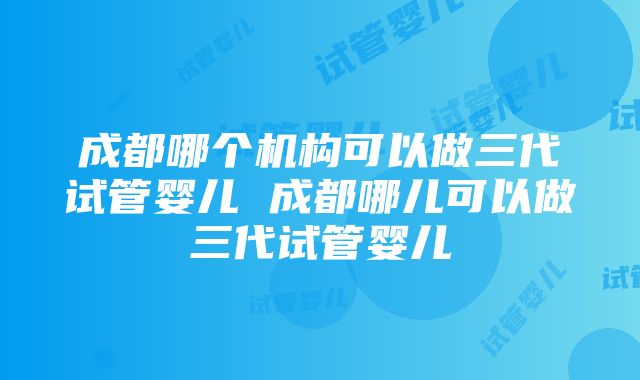 成都哪个机构可以做三代试管婴儿 成都哪儿可以做三代试管婴儿