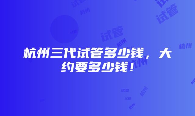 杭州三代试管多少钱，大约要多少钱！