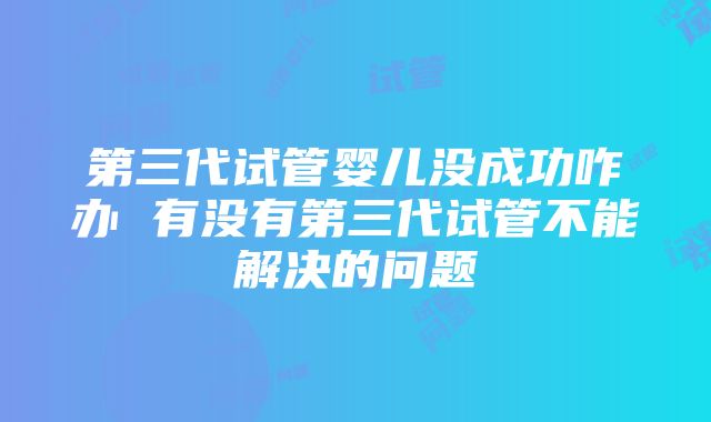 第三代试管婴儿没成功咋办 有没有第三代试管不能解决的问题