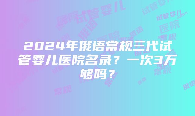 2024年俄语常规三代试管婴儿医院名录？一次3万够吗？