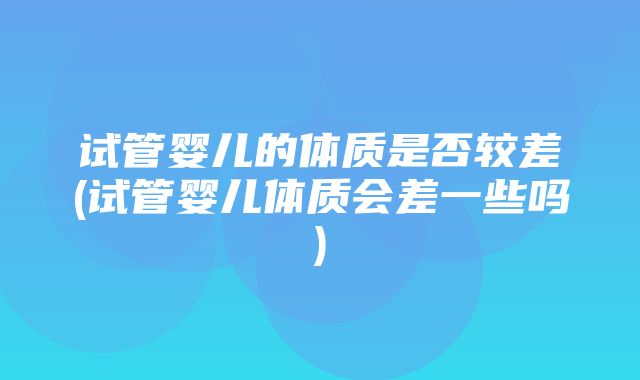 试管婴儿的体质是否较差(试管婴儿体质会差一些吗)