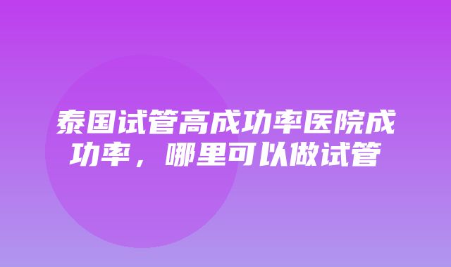 泰国试管高成功率医院成功率，哪里可以做试管