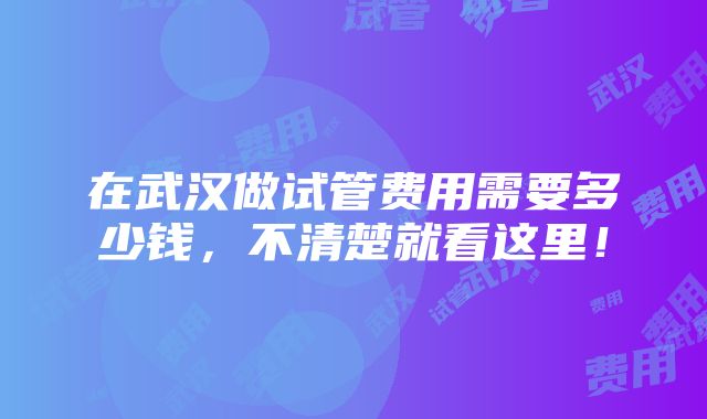 在武汉做试管费用需要多少钱，不清楚就看这里！