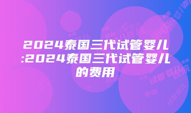 2024泰国三代试管婴儿:2024泰国三代试管婴儿的费用