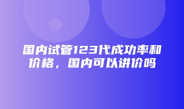 国内试管123代成功率和价格，国内可以讲价吗