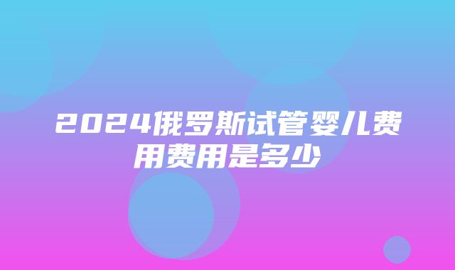 2024俄罗斯试管婴儿费用费用是多少