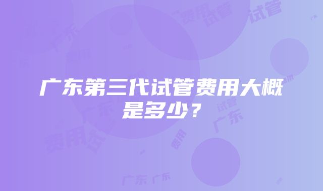 广东第三代试管费用大概是多少？