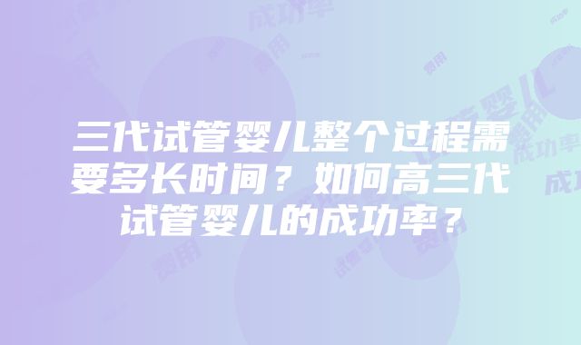 三代试管婴儿整个过程需要多长时间？如何高三代试管婴儿的成功率？