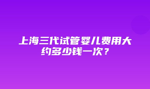 上海三代试管婴儿费用大约多少钱一次？