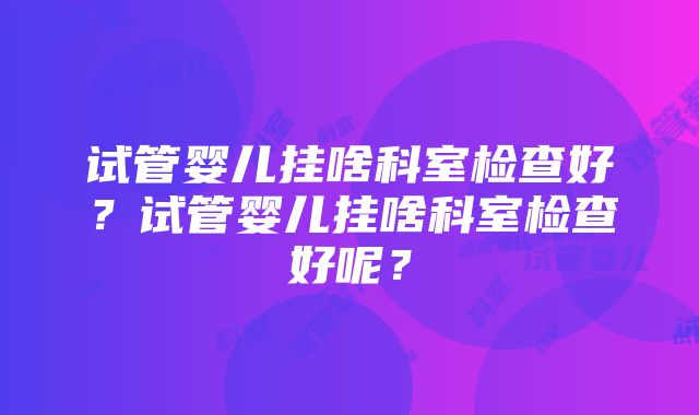 试管婴儿挂啥科室检查好？试管婴儿挂啥科室检查好呢？